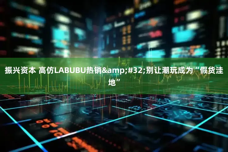 振兴资本 高仿LABUBU热销&#32;别让潮玩成为“假货洼地”