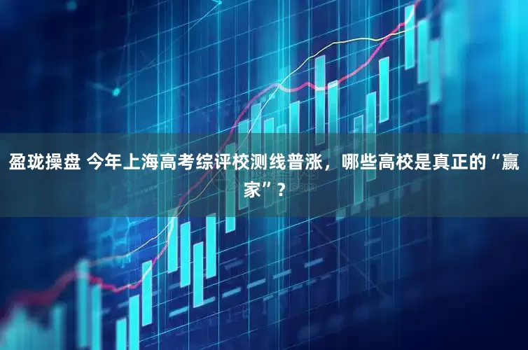 盈珑操盘 今年上海高考综评校测线普涨，哪些高校是真正的“赢家”？