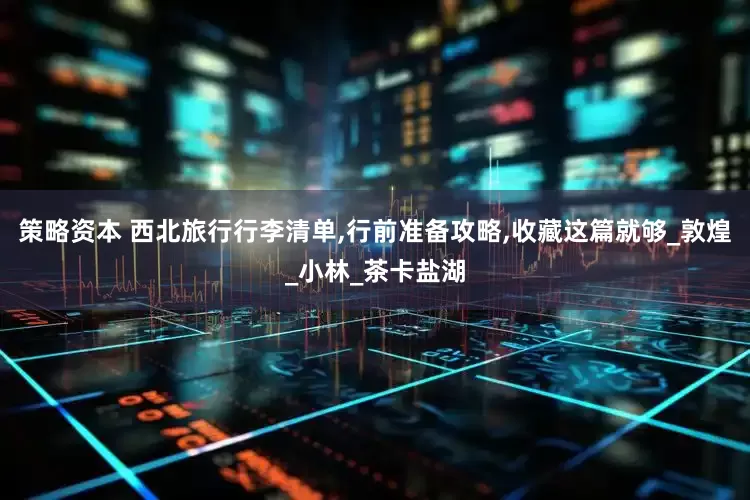 策略资本 西北旅行行李清单,行前准备攻略,收藏这篇就够_敦煌_小林_茶卡盐湖