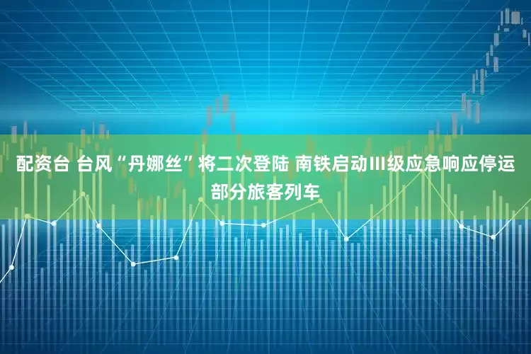 配资台 台风“丹娜丝”将二次登陆 南铁启动Ⅲ级应急响应停运部分旅客列车