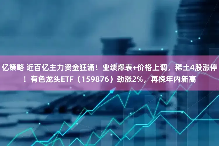 亿策略 近百亿主力资金狂涌！业绩爆表+价格上调，稀土4股涨停！有色龙头ETF（159876）劲涨2%，再探年内新高
