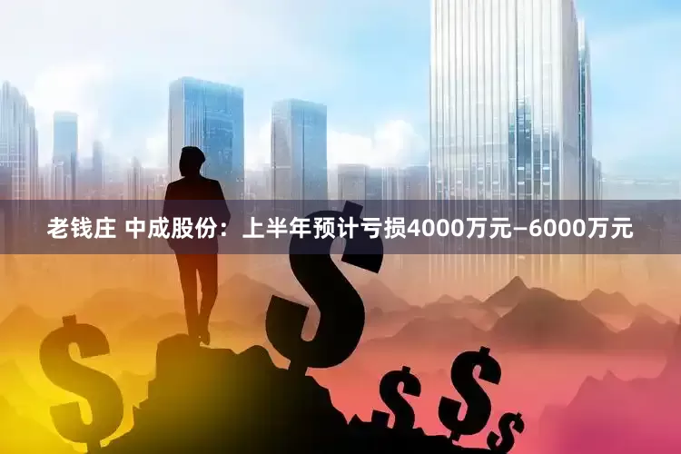 老钱庄 中成股份：上半年预计亏损4000万元—6000万元