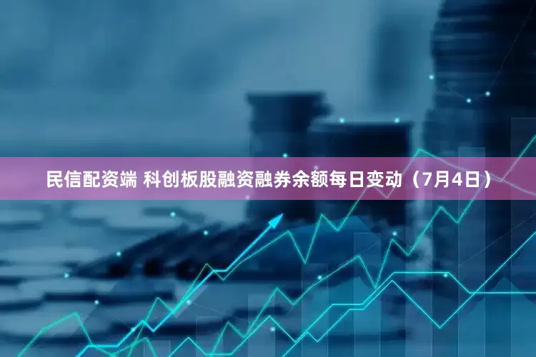 民信配资端 科创板股融资融券余额每日变动（7月4日）
