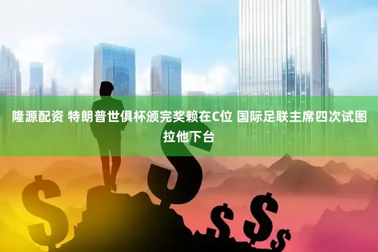 隆源配资 特朗普世俱杯颁完奖赖在C位 国际足联主席四次试图拉他下台