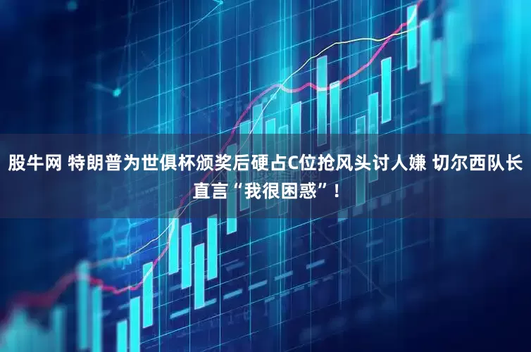 股牛网 特朗普为世俱杯颁奖后硬占C位抢风头讨人嫌 切尔西队长直言“我很困惑”！
