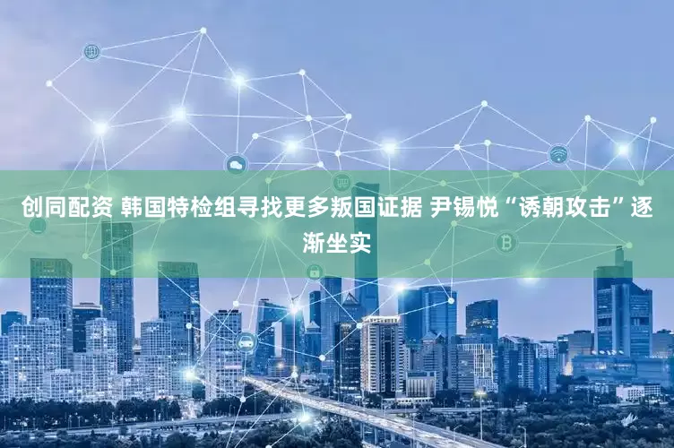 创同配资 韩国特检组寻找更多叛国证据 尹锡悦“诱朝攻击”逐渐坐实