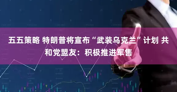 五五策略 特朗普将宣布“武装乌克兰”计划 共和党盟友：积极推进军售