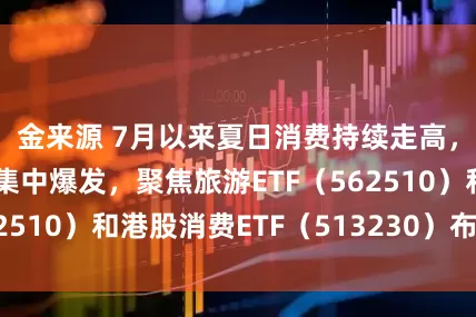 金来源 7月以来夏日消费持续走高，多重消费形态集中爆发，聚焦旅游ETF（562510）和港股消费ETF（513230）布局机会