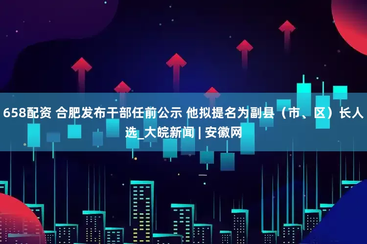 658配资 合肥发布干部任前公示 他拟提名为副县（市、区）长人选_大皖新闻 | 安徽网