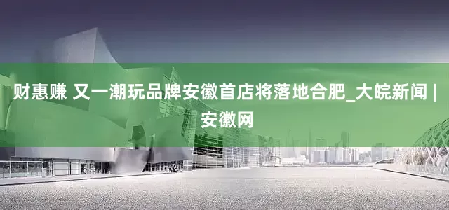 财惠赚 又一潮玩品牌安徽首店将落地合肥_大皖新闻 | 安徽网