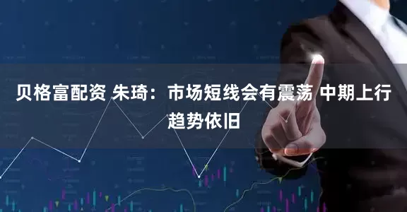 贝格富配资 朱琦:市场短线会有震荡 中期上行趋势依旧