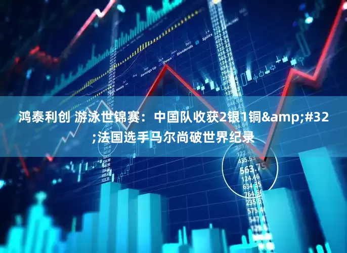 鸿泰利创 游泳世锦赛：中国队收获2银1铜&#32;法国选手马尔尚破世界纪录
