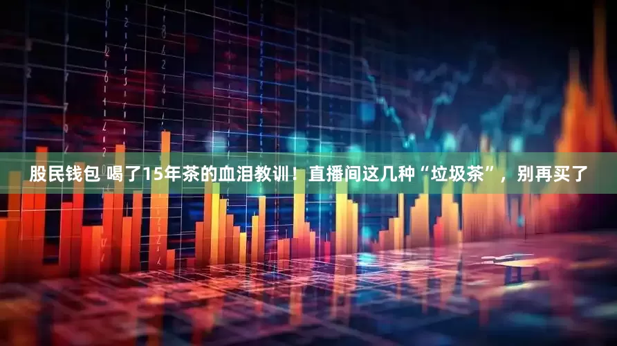 股民钱包 喝了15年茶的血泪教训！直播间这几种“垃圾茶”，别再买了