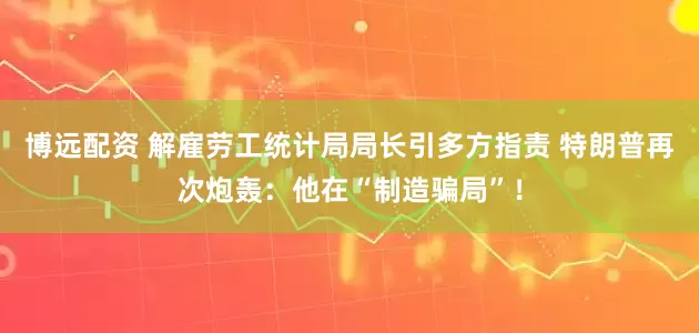 博远配资 解雇劳工统计局局长引多方指责 特朗普再次炮轰：他在“制造骗局”！