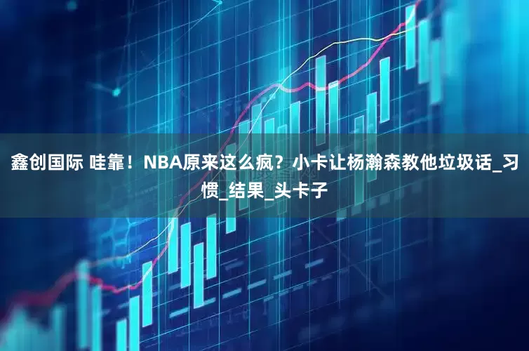 鑫创国际 哇靠！NBA原来这么疯？小卡让杨瀚森教他垃圾话_习惯_结果_头卡子