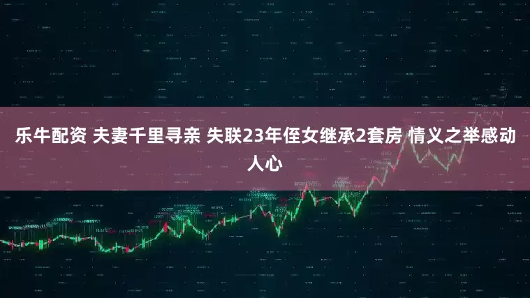 乐牛配资 夫妻千里寻亲 失联23年侄女继承2套房 情义之举感动人心