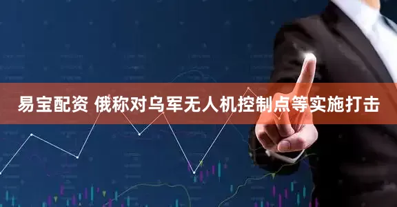 易宝配资 俄称对乌军无人机控制点等实施打击