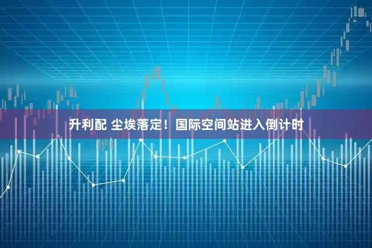 升利配 尘埃落定！国际空间站进入倒计时