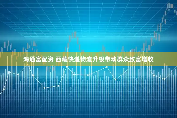 海通富配资 西藏快递物流升级带动群众致富增收