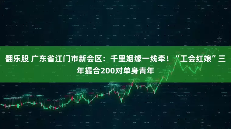 翻乐股 广东省江门市新会区：千里姻缘一线牵！“工会红娘”三年撮合200对单身青年