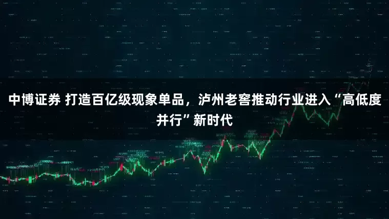 中博证券 打造百亿级现象单品，泸州老窖推动行业进入“高低度并行”新时代