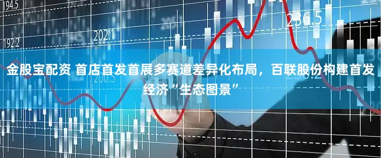 金股宝配资 首店首发首展多赛道差异化布局，百联股份构建首发经济“生态图景”