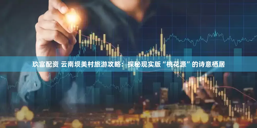 玖富配资 云南坝美村旅游攻略：探秘现实版“桃花源”的诗意栖居