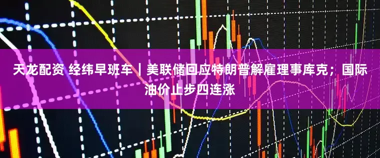 天龙配资 经纬早班车｜美联储回应特朗普解雇理事库克；国际油价止步四连涨