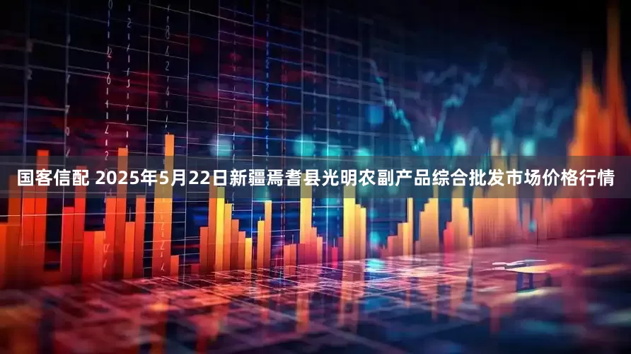 国客信配 2025年5月22日新疆焉耆县光明农副产品综合批发市场价格行情