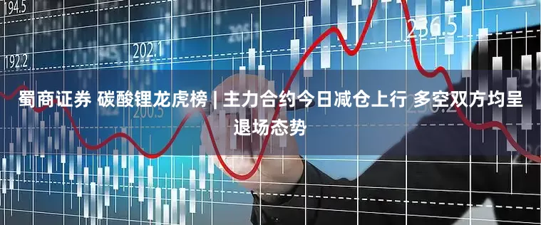 蜀商证券 碳酸锂龙虎榜 | 主力合约今日减仓上行 多空双方均呈退场态势