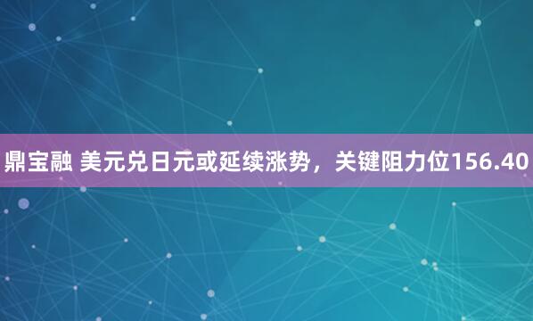 鼎宝融 美元兑日元或延续涨势，关键阻力位156.40