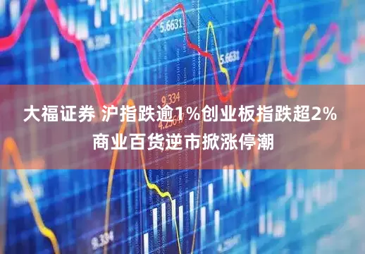 大福证券 沪指跌逾1%创业板指跌超2% 商业百货逆市掀涨停潮