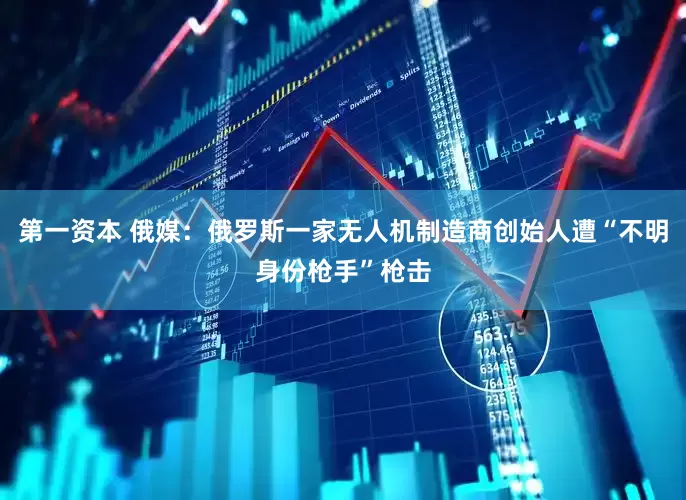 第一资本 俄媒：俄罗斯一家无人机制造商创始人遭“不明身份枪手”枪击